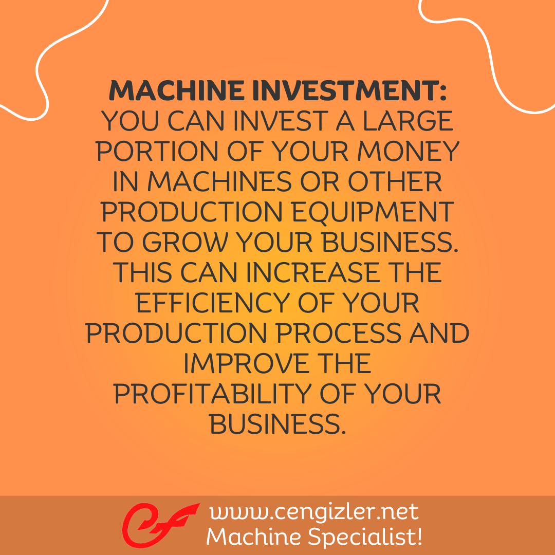 2 Machine Investment. You can invest a large portion of your money in machines or other production equipment to grow your business. This can increase the efficiency of your production process and improve the profitability of your business